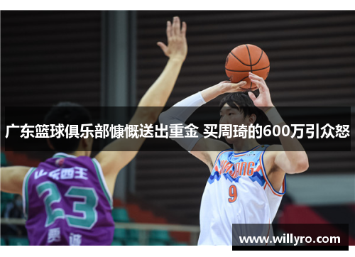 广东篮球俱乐部慷慨送出重金 买周琦的600万引众怒